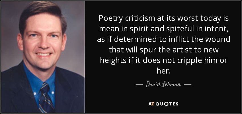 Poetry criticism at its worst today is mean in spirit and spiteful in intent, as if determined to inflict the wound that will spur the artist to new heights if it does not cripple him or her. - David Lehman