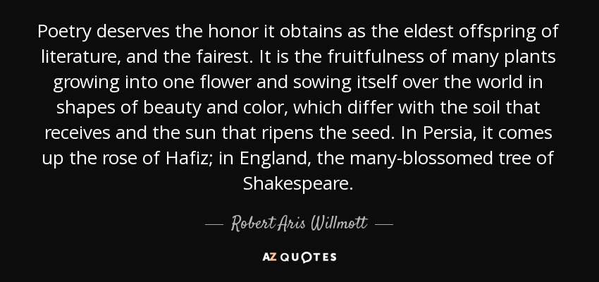 Poetry deserves the honor it obtains as the eldest offspring of literature, and the fairest. It is the fruitfulness of many plants growing into one flower and sowing itself over the world in shapes of beauty and color, which differ with the soil that receives and the sun that ripens the seed. In Persia, it comes up the rose of Hafiz; in England, the many-blossomed tree of Shakespeare. - Robert Aris Willmott