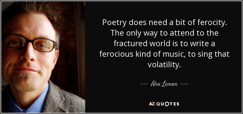 Poetry does need a bit of ferocity. The only way to attend to the fractured world is to write a ferocious kind of music, to sing that volatility. - Alex Lemon