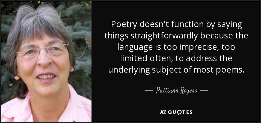 Poetry doesn't function by saying things straightforwardly because the language is too imprecise, too limited often, to address the underlying subject of most poems. - Pattiann Rogers
