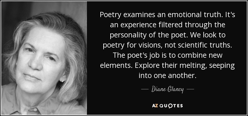 Poetry examines an emotional truth. It's an experience filtered through the personality of the poet. We look to poetry for visions, not scientific truths. The poet's job is to combine new elements. Explore their melting, seeping into one another. - Diane Glancy