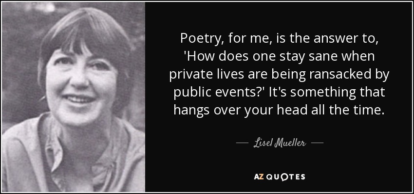 Poetry, for me, is the answer to, 'How does one stay sane when private lives are being ransacked by public events?' It's something that hangs over your head all the time. - Lisel Mueller
