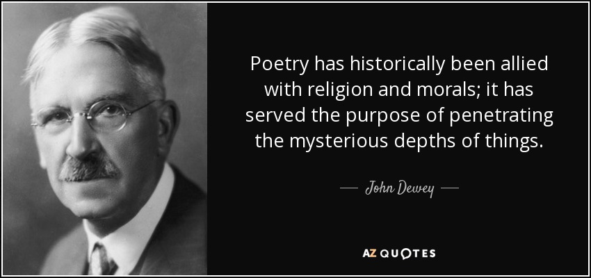 Poetry has historically been allied with religion and morals; it has served the purpose of penetrating the mysterious depths of things. - John Dewey