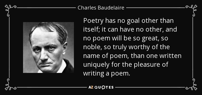 Poetry has no goal other than itself; it can have no other, and no poem will be so great, so noble, so truly worthy of the name of poem, than one written uniquely for the pleasure of writing a poem. - Charles Baudelaire
