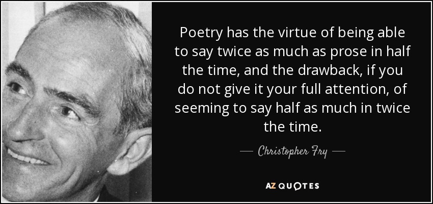 Poetry has the virtue of being able to say twice as much as prose in half the time, and the drawback, if you do not give it your full attention, of seeming to say half as much in twice the time. - Christopher Fry