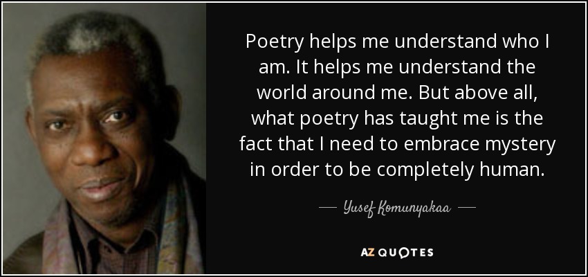 Poetry helps me understand who I am. It helps me understand the world around me. But above all, what poetry has taught me is the fact that I need to embrace mystery in order to be completely human. - Yusef Komunyakaa