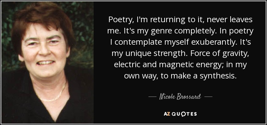 Poetry, I'm returning to it, never leaves me. It's my genre completely. In poetry I contemplate myself exuberantly. It's my unique strength. Force of gravity, electric and magnetic energy; in my own way, to make a synthesis. - Nicole Brossard