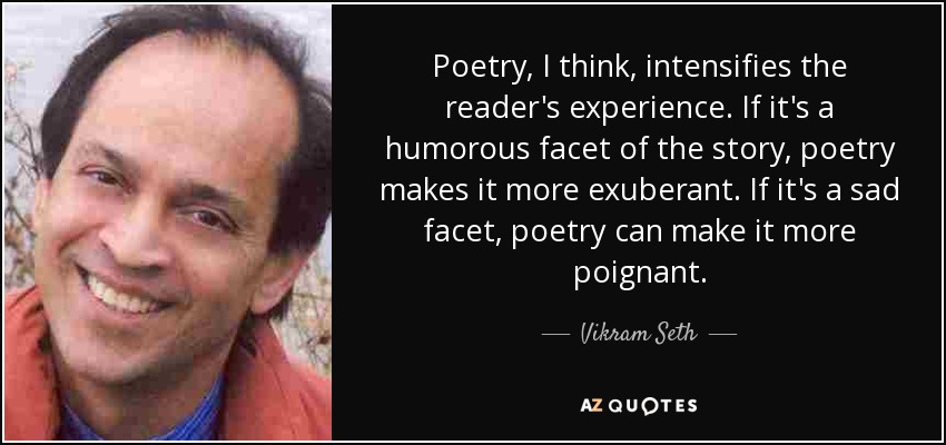 Poetry, I think, intensifies the reader's experience. If it's a humorous facet of the story, poetry makes it more exuberant. If it's a sad facet, poetry can make it more poignant. - Vikram Seth