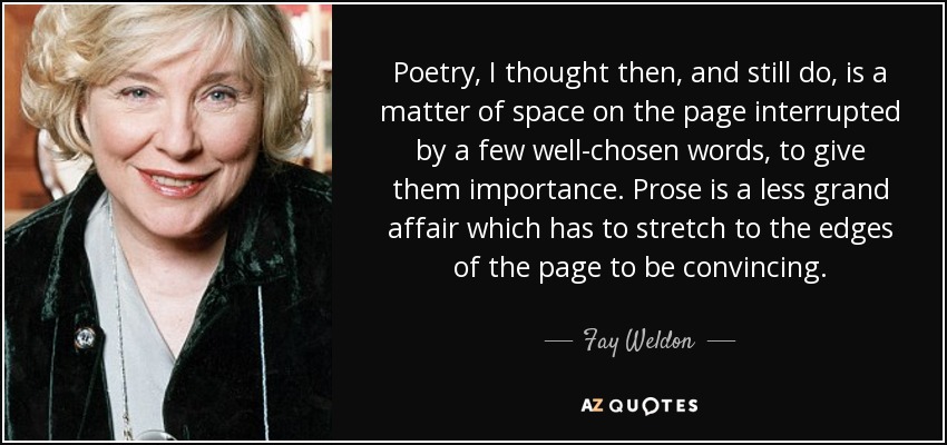 Poetry, I thought then, and still do, is a matter of space on the page interrupted by a few well-chosen words, to give them importance. Prose is a less grand affair which has to stretch to the edges of the page to be convincing. - Fay Weldon