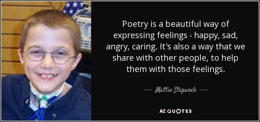 Poetry is a beautiful way of expressing feelings - happy, sad, angry, caring. It's also a way that we share with other people, to help them with those feelings. - Mattie Stepanek