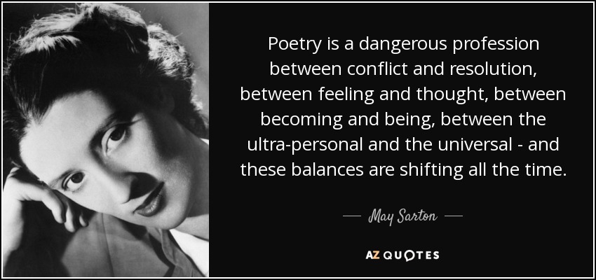 Poetry is a dangerous profession between conflict and resolution, between feeling and thought, between becoming and being, between the ultra-personal and the universal - and these balances are shifting all the time. - May Sarton