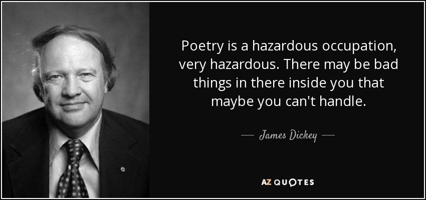Poetry is a hazardous occupation, very hazardous. There may be bad things in there inside you that maybe you can't handle. - James Dickey