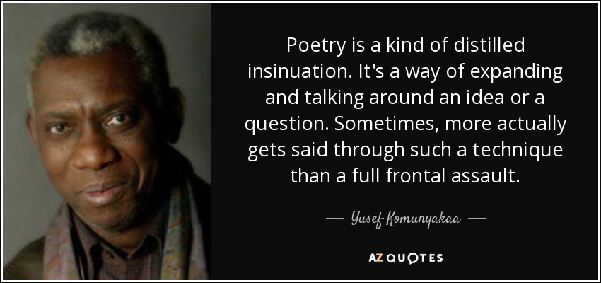 Poetry is a kind of distilled insinuation. It's a way of expanding and talking around an idea or a question. Sometimes, more actually gets said through such a technique than a full frontal assault. - Yusef Komunyakaa