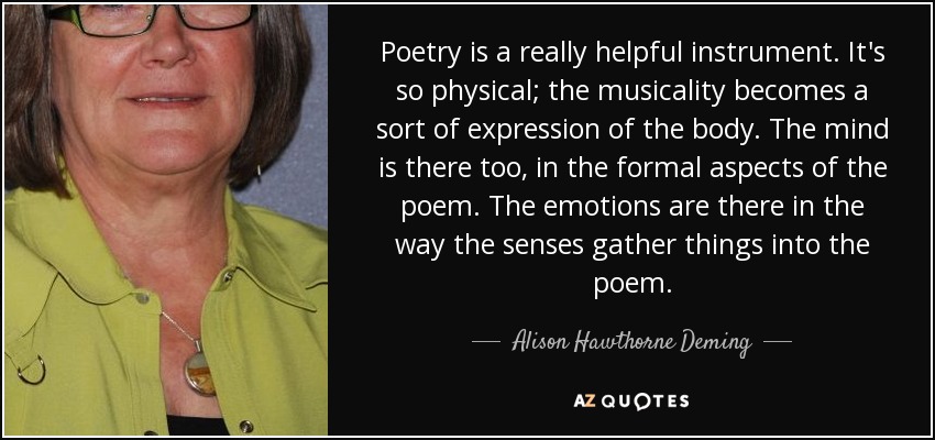 Poetry is a really helpful instrument. It's so physical; the musicality becomes a sort of expression of the body. The mind is there too, in the formal aspects of the poem. The emotions are there in the way the senses gather things into the poem. - Alison Hawthorne Deming