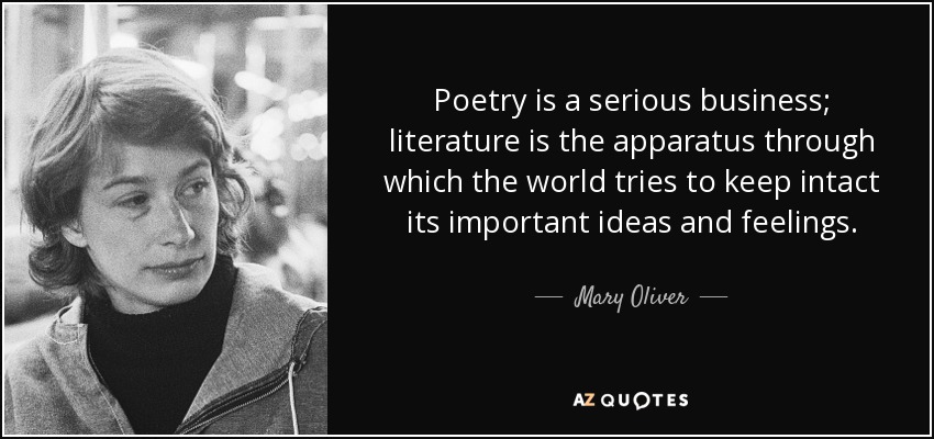Poetry is a serious business; literature is the apparatus through which the world tries to keep intact its important ideas and feelings. - Mary Oliver