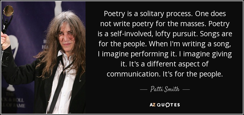 Poetry is a solitary process. One does not write poetry for the masses. Poetry is a self-involved, lofty pursuit. Songs are for the people. When I'm writing a song, I imagine performing it. I imagine giving it. It's a different aspect of communication. It's for the people. - Patti Smith