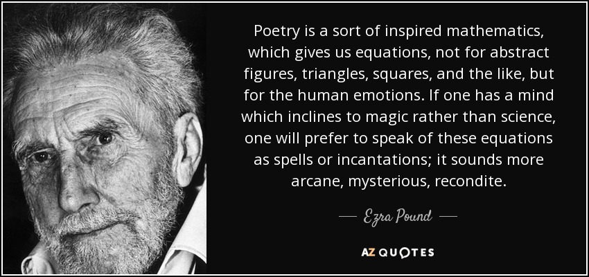 Poetry is a sort of inspired mathematics, which gives us equations, not for abstract figures, triangles, squares, and the like, but for the human emotions. If one has a mind which inclines to magic rather than science, one will prefer to speak of these equations as spells or incantations; it sounds more arcane, mysterious, recondite. - Ezra Pound