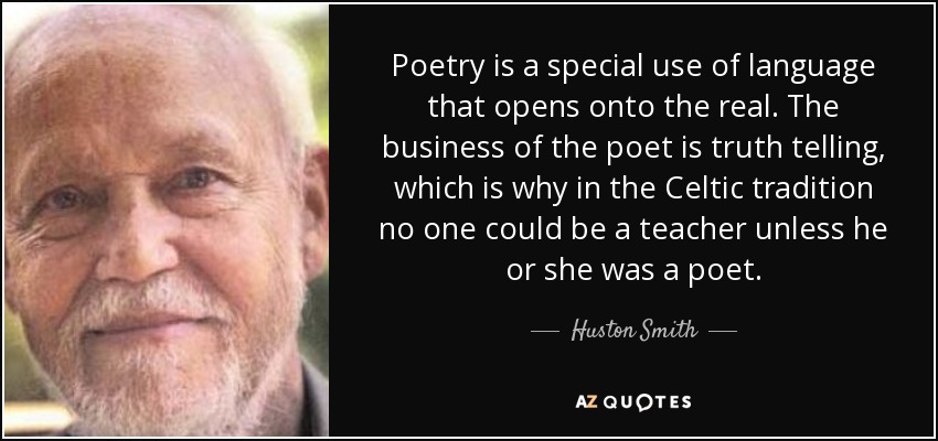 Poetry is a special use of language that opens onto the real. The business of the poet is truth telling, which is why in the Celtic tradition no one could be a teacher unless he or she was a poet. - Huston Smith