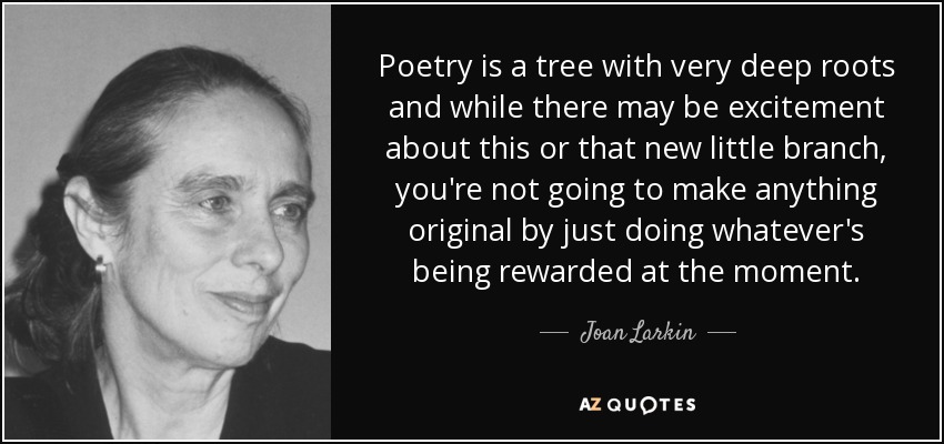 Poetry is a tree with very deep roots and while there may be excitement about this or that new little branch, you're not going to make anything original by just doing whatever's being rewarded at the moment. - Joan Larkin
