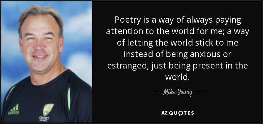 Poetry is a way of always paying attention to the world for me; a way of letting the world stick to me instead of being anxious or estranged, just being present in the world. - Mike Young