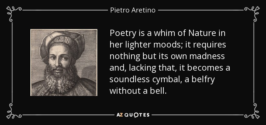 Poetry is a whim of Nature in her lighter moods; it requires nothing but its own madness and, lacking that, it becomes a soundless cymbal, a belfry without a bell. - Pietro Aretino