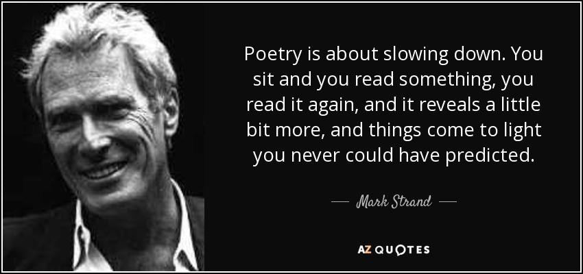 Poetry is about slowing down. You sit and you read something, you read it again, and it reveals a little bit more, and things come to light you never could have predicted. - Mark Strand
