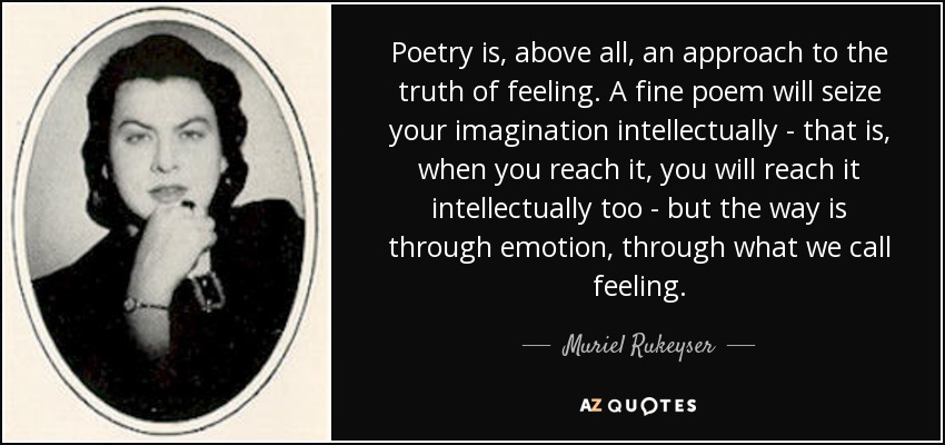 Poetry is, above all, an approach to the truth of feeling. A fine poem will seize your imagination intellectually - that is, when you reach it, you will reach it intellectually too - but the way is through emotion, through what we call feeling. - Muriel Rukeyser