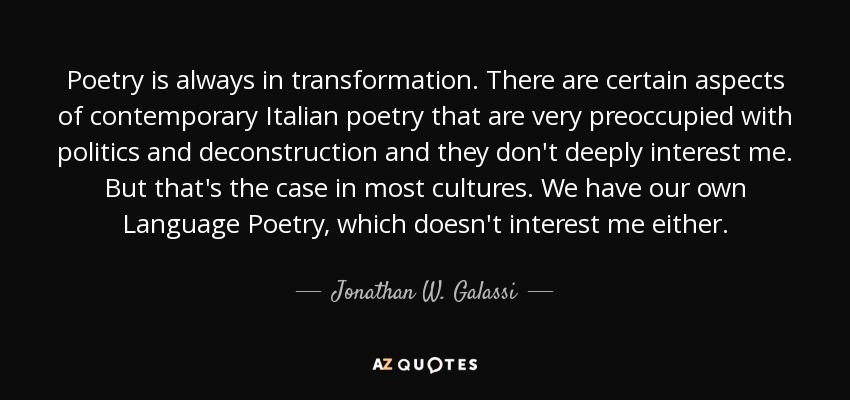 Poetry is always in transformation. There are certain aspects of contemporary Italian poetry that are very preoccupied with politics and deconstruction and they don't deeply interest me. But that's the case in most cultures. We have our own Language Poetry, which doesn't interest me either. - Jonathan W. Galassi