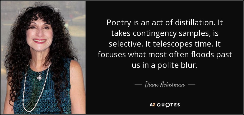 Poetry is an act of distillation. It takes contingency samples, is selective. It telescopes time. It focuses what most often floods past us in a polite blur. - Diane Ackerman