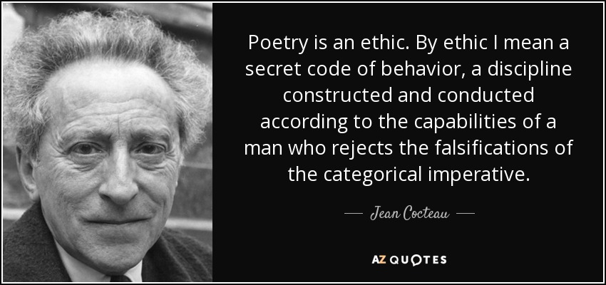 Poetry is an ethic. By ethic I mean a secret code of behavior, a discipline constructed and conducted according to the capabilities of a man who rejects the falsifications of the categorical imperative. - Jean Cocteau