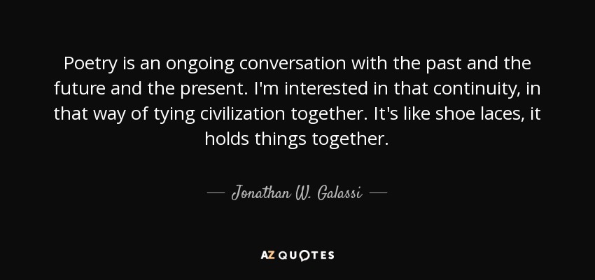 Poetry is an ongoing conversation with the past and the future and the present. I'm interested in that continuity, in that way of tying civilization together. It's like shoe laces, it holds things together. - Jonathan W. Galassi