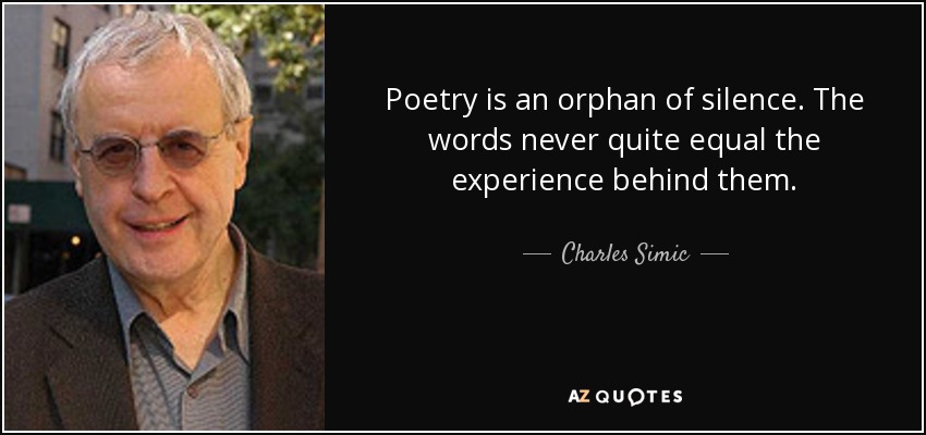 Poetry is an orphan of silence. The words never quite equal the experience behind them. - Charles Simic