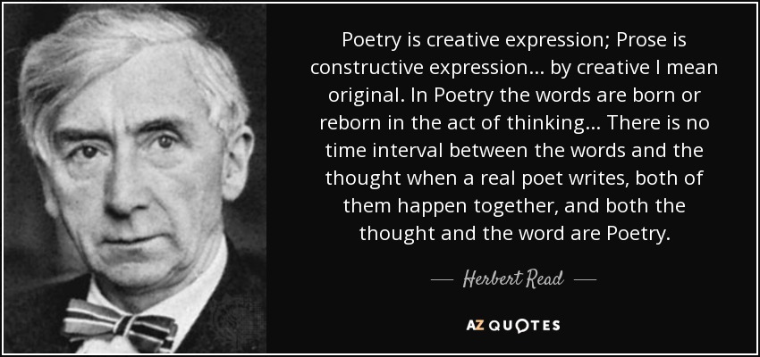 Poetry is creative expression; Prose is constructive expression... by creative I mean original. In Poetry the words are born or reborn in the act of thinking... There is no time interval between the words and the thought when a real poet writes, both of them happen together, and both the thought and the word are Poetry. - Herbert Read