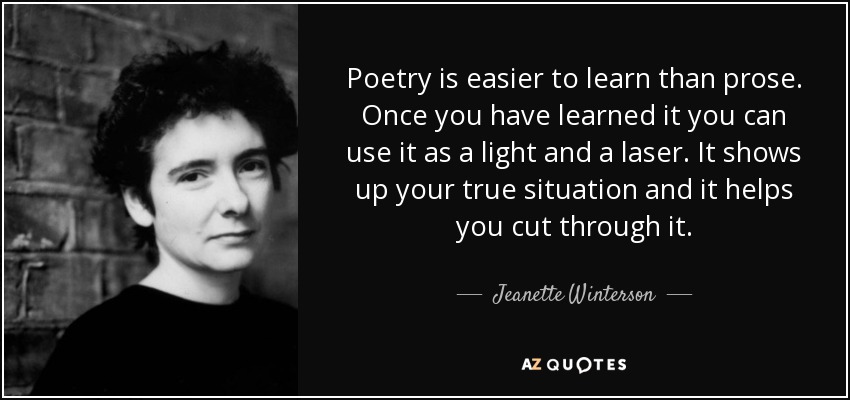 Poetry is easier to learn than prose. Once you have learned it you can use it as a light and a laser. It shows up your true situation and it helps you cut through it. - Jeanette Winterson