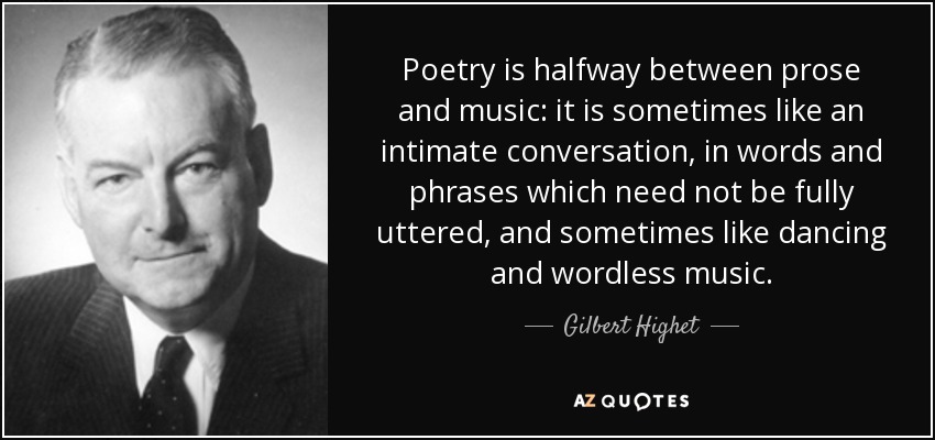 Poetry is halfway between prose and music: it is sometimes like an intimate conversation, in words and phrases which need not be fully uttered, and sometimes like dancing and wordless music. - Gilbert Highet