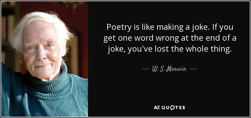 Poetry is like making a joke. If you get one word wrong at the end of a joke, you've lost the whole thing. - W. S. Merwin
