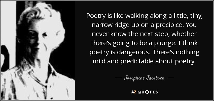 Poetry is like walking along a little, tiny, narrow ridge up on a precipice. You never know the next step, whether there's going to be a plunge. I think poetry is dangerous. There's nothing mild and predictable about poetry. - Josephine Jacobsen