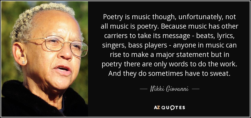 Poetry is music though, unfortunately, not all music is poetry. Because music has other carriers to take its message - beats, lyrics, singers, bass players - anyone in music can rise to make a major statement but in poetry there are only words to do the work. And they do sometimes have to sweat. - Nikki Giovanni