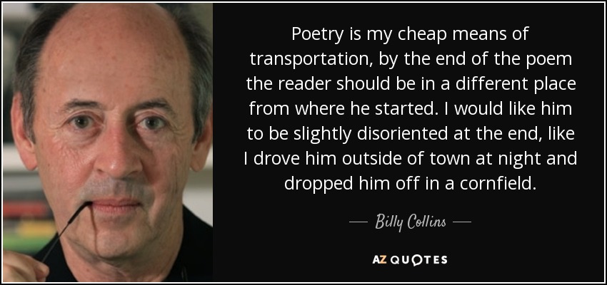 Poetry is my cheap means of transportation, by the end of the poem the reader should be in a different place from where he started. I would like him to be slightly disoriented at the end, like I drove him outside of town at night and dropped him off in a cornfield. - Billy Collins