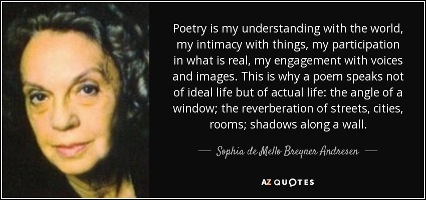 Poetry is my understanding with the world, my intimacy with things, my participation in what is real, my engagement with voices and images. This is why a poem speaks not of ideal life but of actual life: the angle of a window; the reverberation of streets, cities, rooms; shadows along a wall. - Sophia de Mello Breyner Andresen