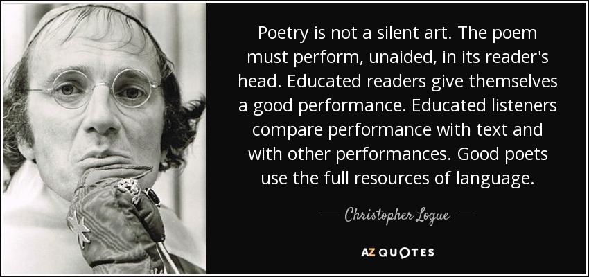 Poetry is not a silent art. The poem must perform, unaided, in its reader's head. Educated readers give themselves a good performance. Educated listeners compare performance with text and with other performances. Good poets use the full resources of language. - Christopher Logue