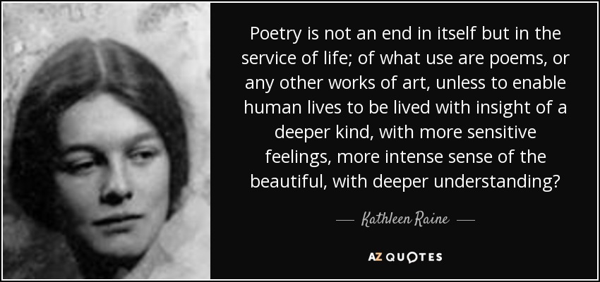 Poetry is not an end in itself but in the service of life; of what use are poems, or any other works of art, unless to enable human lives to be lived with insight of a deeper kind, with more sensitive feelings, more intense sense of the beautiful, with deeper understanding? - Kathleen Raine
