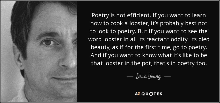 Poetry is not efficient. If you want to learn how to cook a lobster, it’s probably best not to look to poetry. But if you want to see the word lobster in all its reactant oddity, its pied beauty, as if for the first time, go to poetry. And if you want to know what it’s like to be that lobster in the pot, that’s in poetry too. - Dean Young