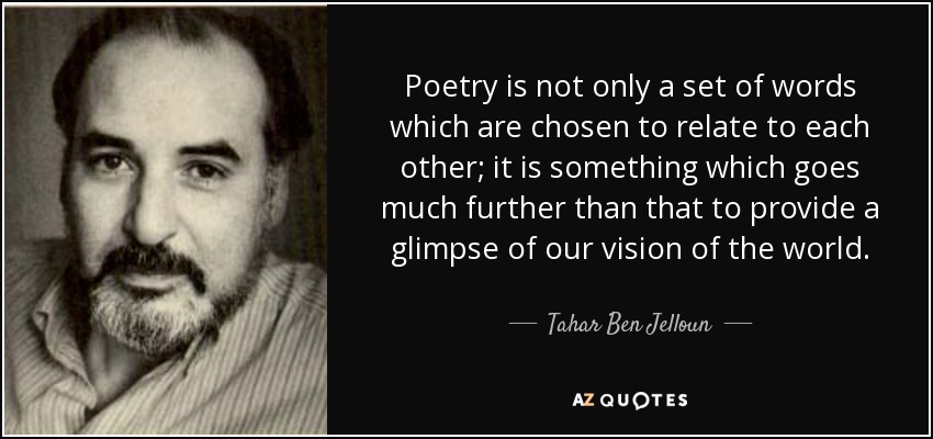Poetry is not only a set of words which are chosen to relate to each other; it is something which goes much further than that to provide a glimpse of our vision of the world. - Tahar Ben Jelloun