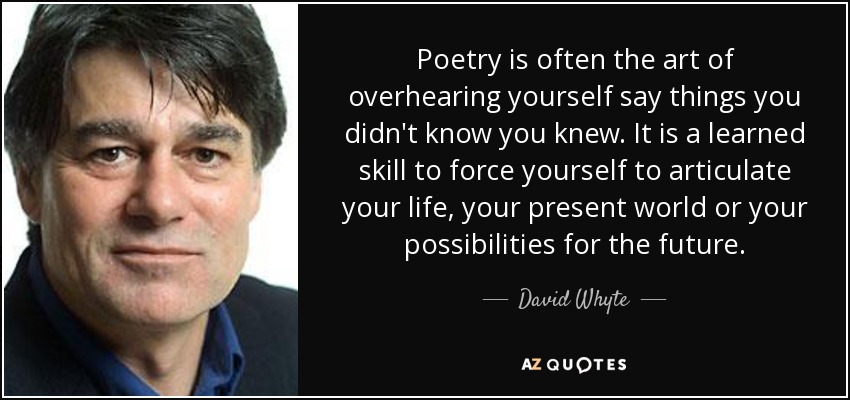 Poetry is often the art of overhearing yourself say things you didn't know you knew. It is a learned skill to force yourself to articulate your life, your present world or your possibilities for the future. - David Whyte