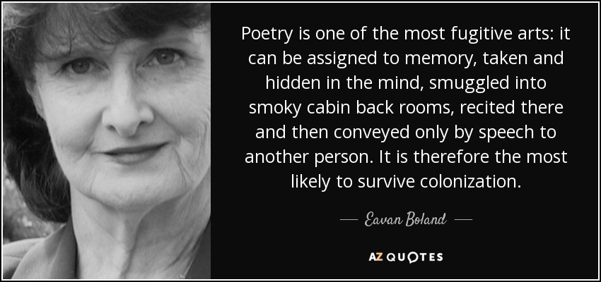 Poetry is one of the most fugitive arts: it can be assigned to memory, taken and hidden in the mind, smuggled into smoky cabin back rooms, recited there and then conveyed only by speech to another person. It is therefore the most likely to survive colonization. - Eavan Boland