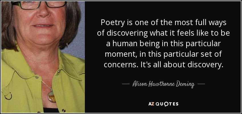 Poetry is one of the most full ways of discovering what it feels like to be a human being in this particular moment, in this particular set of concerns. It's all about discovery. - Alison Hawthorne Deming