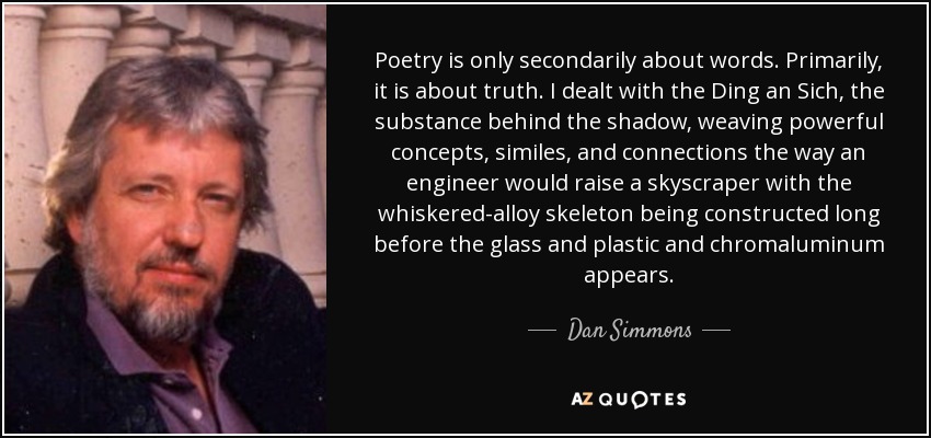Poetry is only secondarily about words. Primarily, it is about truth. I dealt with the Ding an Sich, the substance behind the shadow, weaving powerful concepts, similes, and connections the way an engineer would raise a skyscraper with the whiskered-alloy skeleton being constructed long before the glass and plastic and chromaluminum appears. - Dan Simmons