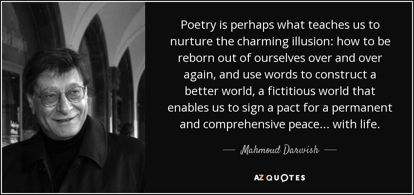 Poetry is perhaps what teaches us to nurture the charming illusion: how to be reborn out of ourselves over and over again, and use words to construct a better world, a fictitious world that enables us to sign a pact for a permanent and comprehensive peace ... with life. - Mahmoud Darwish