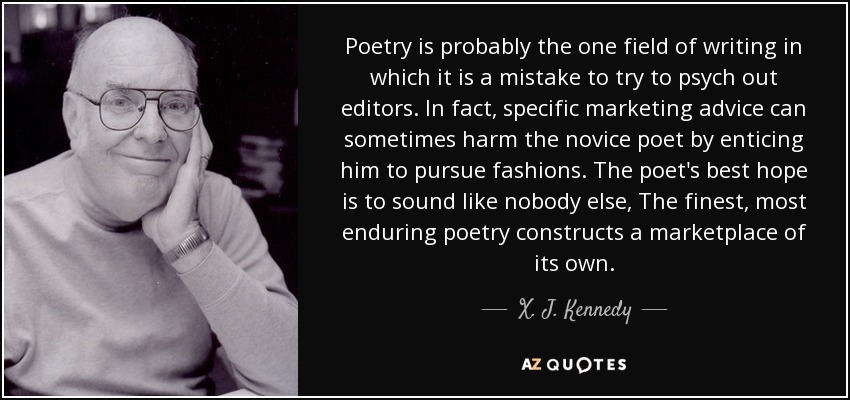 Poetry is probably the one field of writing in which it is a mistake to try to psych out editors. In fact, specific marketing advice can sometimes harm the novice poet by enticing him to pursue fashions. The poet's best hope is to sound like nobody else, The finest, most enduring poetry constructs a marketplace of its own. - X. J. Kennedy